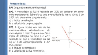 EP1. O que são meios refringentes?
EP2. A velocidade da luz é reduzida em 20% ao penetrar em certo
meio transparente. Sabendo-se que a velocidade da luz no vácuo é de
3.108 m/s, determine, daquele meio:
a) o índice de refração;
b) a velocidade de propagação.
EP3. A figura mostra um raio de luz
monocromática refratando-se do
meio A para o meio B, que é o ar. Se o
índice de refração do meio A é √2 e
sabendo-se que a velocidade da luz
no ar é de aproximadamente 3 .108
m/s, calcule:
a) o ângulo de refração r;
b) a velocidade da luz no meio A.
 