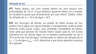 EP7. Pedro deixou cair uma moeda dentro de uma piscina com
profundidade de 1,6 m. A que distância aparente Pedro viu a moeda,
ao visualizá-la quase que verticalmente aos seus olhos? Dados: índice
de refração do ar = 1,0 e da água = 4/3.
EP8. No município de Bonito, no estado do Mato Grosso do Sul,
existem rios e lagos com águas límpidas e transparentes, onde se pode
observar, entre outras coisas, uma variedade inacreditável de peixes,
razão pela que pessoas do mundo inteiro viajam para lá. Um turista
submerso em um desses lagos vê um pássaro sobrevoando no céu a
18 m acima do nível da água. Conhecendo os índices de refração do ar
nar = 1 e da água nágua = 4/3, determine a que altura aparente a pessoa
vê o pássaro.
 