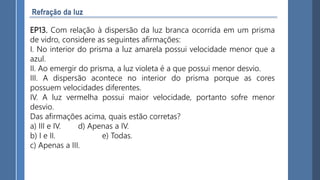 EP13. Com relação à dispersão da luz branca ocorrida em um prisma
de vidro, considere as seguintes afirmações:
I. No interior do prisma a luz amarela possui velocidade menor que a
azul.
II. Ao emergir do prisma, a luz violeta é a que possui menor desvio.
III. A dispersão acontece no interior do prisma porque as cores
possuem velocidades diferentes.
IV. A luz vermelha possui maior velocidade, portanto sofre menor
desvio.
Das afirmações acima, quais estão corretas?
a) III e IV. d) Apenas a IV.
b) I e II. e) Todas.
c) Apenas a III.
 
