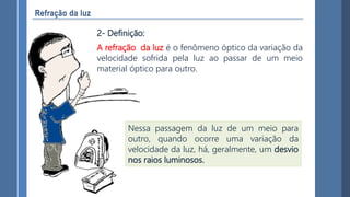 Nessa passagem da luz de um meio para
outro, quando ocorre uma variação da
velocidade da luz, há, geralmente, um desvio
nos raios luminosos.
A refração da luz é o fenômeno óptico da variação da
velocidade sofrida pela luz ao passar de um meio
material óptico para outro.
2- Definição:
 