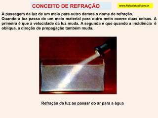CONCEITO DE REFRAÇÃOwww.fisicalatual.com.brÀ passagem da luz de um meio para outro damos o nome de refração.Quando a luz passa de um meio material para outro meio ocorre duas coisas. A primeira é que a velocidade da luz muda. A segunda é que quando a incidência  é oblíqua, a direção de propagação também muda. Refração da luz ao passar do ar para a água