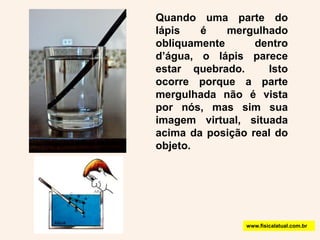 Quando uma parte do lápis é mergulhado  obliquamente dentro d’água, o lápis parece estar quebrado.  Isto ocorre porque a parte mergulhada não é vista por nós, mas sim sua imagem virtual, situada acima da posição real do objeto.www.fisicalatual.com.br