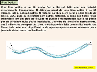 Fibra ÓpticaUma fibra óptica é um fio muito fino e flexível, feito com um material extremamente transparente. O diâmetro usual de uma fibra óptica é de 50 mícrons, isto é, 0,05 milímetros. O material da fibra é, em geral, a sílica (óxido de silício, SiO2), pura ou misturada com outros materiais. A sílica das fibras feitas atualmente tem um grau tão elevado de pureza e transparência que a luz passa por ela perdendo muito pouca intensidade. Um vidro de janela tem, normalmente, uns 5 milímetros de espessura. Uma janela hipotética, feita com a sílica usada nas fibras, teria de ter uns 10 quilômetros de espessura para absorver o mesmo que a janela de vidro comum de 5 milímetros! www.fisicalatual.com.br