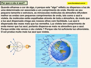 Por que o céu é azul?www.fisicalatual.com.brQuando olhamos a cor de algo, é porque este "algo" refletiu ou dispersou a luz de uma determinada cor associada a um comprimento de onda. Devido ao seu pequeno tamanho e estrutura, as minúsculas moléculas da atmosfera difundem melhor as ondas com pequenos comprimentos de onda, tais como o azul e violeta. As moléculas estão espalhadas através de toda a atmosfera, de modo que a luz azul dispersada chega aos nossos olhos com facilidade. Luz azul é dispersada dez vezes mais que luz vermelha. Luz violeta tem comprimento de onda menor que luz azul, portanto dispersa-se mais na atmosfera que o azul. Porque então não vemos o céu violeta ? Porque não há suficiente luz ultravioleta. O sol produz muito mais luz azul que violeta. 