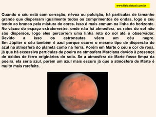 www.fisicalatual.com.brQuando o céu está com cerração, névoa ou poluição, há partículas de tamanho grande que dispersam igualmente todos os comprimentos de ondas, logo o céu tende ao branco pela mistura de cores. Isso é mais comum na linha do horizonte. No vácuo do espaço extraterrestre, onde não há atmosfera, os raios do sol não são dispersos, logo eles percorrem uma linha reta do sol até o observador. Devido a isso os astronautas vêem um céu negro. Em Júpiter o céu também é azul porque ocorre o mesmo tipo de dispersão do azul na atmosfera do planeta como na Terra. Porém em Marte o céu é cor de rosa, já que há excessiva partículas de poeira na atmosfera Marciana devido à presença de óxidos de ferro originários do solo. Se a atmosfera de Marte fosse limpa da poeira, ela seria azul, porém um azul mais escuro já que a atmosfera de Marte é muito mais rarefeita. 