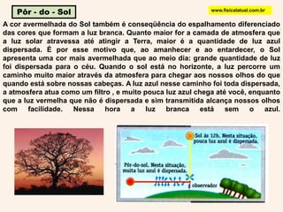 Pôr - do - Solwww.fisicalatual.com.brA cor avermelhada do Sol também é conseqüência do espalhamento diferenciado das cores que formam a luz branca. Quanto maior for a camada de atmosfera que a luz solar atravessa até atingir a Terra, maior é a quantidade de luz azul dispersada. É por esse motivo que, ao amanhecer e ao entardecer, o Sol apresenta uma cor mais avermelhada que ao meio dia: grande quantidade de luz foi dispersada para o céu. Quando o sol está no horizonte, a luz percorreum caminho muito maior através da atmosfera para chegar aos nossos olhos do que quando está sobre nossas cabeças. A luz azul nesse caminho foi toda dispersada, a atmosfera atua como um filtro , e muito pouca luz azul chega até você, enquanto que a luz vermelha que não é dispersada e sim transmitida alcança nossos olhos com facilidade. Nessa hora a luz branca está sem o azul.