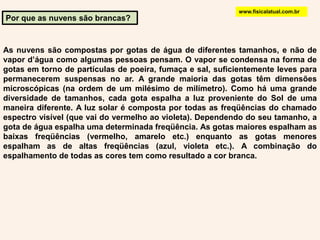 www.fisicalatual.com.brPor que as nuvens são brancas?As nuvens são compostas por gotas de água de diferentes tamanhos, e não de vapor d’água como algumas pessoas pensam. O vapor se condensa na forma de gotas em torno de partículas de poeira, fumaça e sal, suficientemente leves para permanecerem suspensas no ar. A grande maioria das gotas têm dimensões microscópicas (na ordem de um milésimo de milímetro). Como há uma grande diversidade de tamanhos, cada gota espalha a luz proveniente do Sol de uma maneira diferente. A luz solar é composta por todas as freqüências do chamado espectro visível (que vai do vermelho ao violeta). Dependendo do seu tamanho, a gota de água espalha uma determinada freqüência. As gotas maiores espalham as baixas freqüências (vermelho, amarelo etc.) enquanto as gotas menores espalham as de altas freqüências (azul, violeta etc.). A combinação do espalhamento de todas as cores tem como resultado a cor branca. 