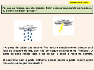 www.fisicalatual.com.brPor que as nuvens, que são brancas, ficam escuras anunciando um temporal, ou durante ele ficam "pretas"? - A parte de baixo das nuvens fica escura simplesmente porque está fora do alcance da luz, que não consegue atravessar os "nimbus". A parte de cima reflete toda a luz do Sol e deixa o resto na sombra. O contraste com a parte brilhante parece deixar a parte escura ainda mais escura do que realmente é.