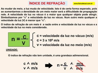 c = velocidade da luz no vácuo (m/s) c = 3 x 108 m/sv = velocidade da luz no meio (m/s)n =  C   Vn= c    m/s    V       m/sÍNDICE DE REFRAÇÃOwww.fisicalatual.com.brAo mudar de meio, a luz muda de velocidade. Isto é de certa forma esperado, pois ao aumentarmos a densidade de um meio maior será a dificuldade de propagação nele. A velocidade da luz no vácuo é a maior que qualquer objeto pode atingir. Simbolizamos por “c” a velocidade da luz no vácuo. Num outro meio qualquer a velocidade da luz (V) é menor que “c”.O índice de refração de um meio é a razão entre a velocidade da luz no vácuo e a velocidade da luz no meio considerado.UNIDADE:O índice de refração não tem unidade, é uma grandeza adimensional.c  m/sv  m/s