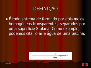 DEFINIÇÃO

    É todo sistema de formado por dois meios
     homogêneos transparentes, separados por
     uma superfície S plana. Como exemplo,
     podemos citar o ar e água de uma piscina.




15/9/2012                                    2
 