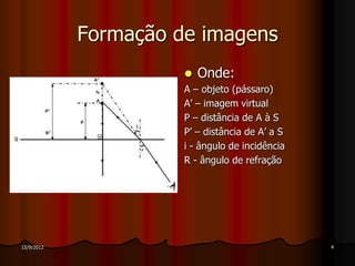 Formação de imagens
                         Onde:
                      A – objeto (pássaro)
                      A’ – imagem virtual
                      P – distância de A à S
                      P’ – distância de A’ a S
                      i - ângulo de incidência
                      R - ângulo de refração




15/9/2012                                        4
 