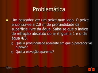 Problemática
       Um pescador ver um peixe num lago. O peixe
        encontra-se a 2,8 m de profundidade da
        superfície livre da água. Sabe-se que o índice
        de refração absoluto do ar é igual a 1 e o da
        água 4/3.
       a)   Qual a profundidade aparente em que o pescador vê
            o peixe?
       b)   Qual a elevação aparente?



15/9/2012                                                   8
 