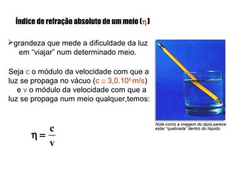 Índice de refração absoluto de um meio (η)
grandeza que mede a dificuldade da luz
em “viajar” num determinado meio.
Seja c o módulo da velocidade com que a
luz se propaga no vácuo (c ≅ 3,0.108
m/s)
e v o módulo da velocidade com que a
luz se propaga num meio qualquer,temos:
v
c
=η
 