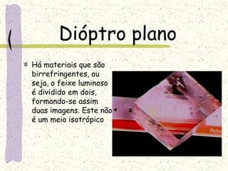 Dióptro plano
Há materiais que são
birrefringentes, ou
seja, o feixe luminoso
é dividido em dois,
formando-se assim
duas imagens. Este não
é um meio isotrópico
 