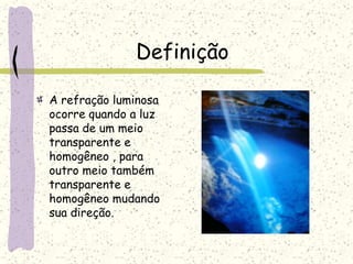Definição
A refração luminosa
ocorre quando a luz
passa de um meio
transparente e
homogêneo , para
outro meio também
transparente e
homogêneo mudando
sua direção.
 