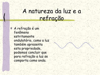 A natureza da luz e a
refração
A refração é um
fenômeno
estritamente
ondulatório, como a luz
também apresenta
esta propriedade,
podemos concluir que
para refração a luz se
comporta como onda.
 