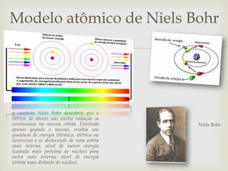 
Modelo atômico de Niels Bohr
o cientista Niels Bohr descobriu que o
elétron do átomo não emitia radiação se
continuasse na mesma orbita. Emitindo
apenas quando o mesmo, recebia um
quantum de energia (térmica, elétrica ou
luminosa) e se deslocando de uma orbita
mais interna, nível de menor energia
(camada mais próxima ao núcleo) para
outra mais externa, nível de energia
(órbita mais distante do núcleo).
Niels Bohr
 