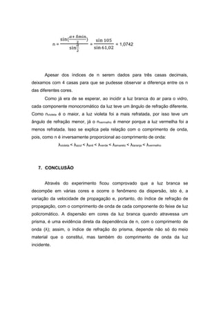 n =
sin(
𝛼+ δmin
2
)
sin
𝛼
2
=
sin 105
sin 61,02
= 1,0742
Apesar dos índices de n serem dados para três casas decimais,
deixamos com 4 casas para que se pudesse observar a diferença entre os n
das diferentes cores.
Como já era de se esperar, ao incidir a luz branca do ar para o vidro,
cada componente monocromático da luz teve um ângulo de refração diferente.
Como nvioleta é o maior, a luz violeta foi a mais refratada, por isso teve um
ângulo de refração menor, já o nvermelho é menor porque a luz vermelha foi a
menos refratada. Isso se explica pela relação com o comprimento de onda,
pois, como n é inversamente proporcional ao comprimento de onda:
λvioleta < λazul < λanil < λverde < λamarelo < λlaranja < λvermelho
7. CONCLUSÃO
Através do experimento ficou comprovado que a luz branca se
decompõe em várias cores e ocorre o fenômeno da dispersão, isto é, a
variação da velocidade de propagação e, portanto, do índice de refração de
propagação, com o comprimento de onda de cada componente do feixe de luz
policromático. A dispersão em cores da luz branca quando atravessa um
prisma, é uma evidência direta da dependência de n, com o comprimento de
onda (λ); assim, o índice de refração do prisma, depende não só do meio
material que o constitui, mas também do comprimento de onda da luz
incidente.
 