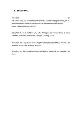 8. BIBLIOGRAFIA
Acessado em
http://www.facip.ufu.br/sites/facip.ufu.br/files/Anexos/Bookpage/Anexos_fe4-04-
determinacao-do-indice-de-refracao-de-um-prisma-metodo-do-desvio-
minimo.pdf em fevereiro de 2015.
SERWAY, R. A. e JEWETT JR, J.W., Princípios de Física: Óptica e Física
Moderna, Volume 4, São Paulo: Cengage Learning, 2009.
Acessado em http://www.fisica.ufmg.br/~labexp/roteirosHTML/O-RR.htm em
fevereiro de 2015 em fevereiro de 2015.
Acessado em http://www.cce.ufes.br/jair/web/rot_espec.pdf em fevereiro de
2015.
 