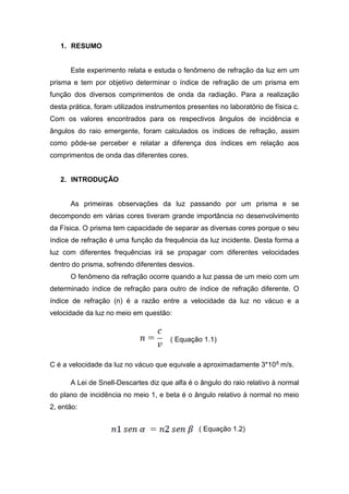 1. RESUMO
Este experimento relata e estuda o fenômeno de refração da luz em um
prisma e tem por objetivo determinar o índice de refração de um prisma em
função dos diversos comprimentos de onda da radiação. Para a realização
desta prática, foram utilizados instrumentos presentes no laboratório de física c.
Com os valores encontrados para os respectivos ângulos de incidência e
ângulos do raio emergente, foram calculados os índices de refração, assim
como pôde-se perceber e relatar a diferença dos índices em relação aos
comprimentos de onda das diferentes cores.
2. INTRODUÇÃO
As primeiras observações da luz passando por um prisma e se
decompondo em várias cores tiveram grande importância no desenvolvimento
da Física. O prisma tem capacidade de separar as diversas cores porque o seu
índice de refração é uma função da frequência da luz incidente. Desta forma a
luz com diferentes frequências irá se propagar com diferentes velocidades
dentro do prisma, sofrendo diferentes desvios.
O fenômeno da refração ocorre quando a luz passa de um meio com um
determinado índice de refração para outro de índice de refração diferente. O
índice de refração (n) é a razão entre a velocidade da luz no vácuo e a
velocidade da luz no meio em questão:
( Equação 1.1)
C é a velocidade da luz no vácuo que equivale a aproximadamente 3*108 m/s.
A Lei de Snell-Descartes diz que alfa é o ângulo do raio relativo à normal
do plano de incidência no meio 1, e beta é o ângulo relativo à normal no meio
2, então:
( Equação 1.2)
 
