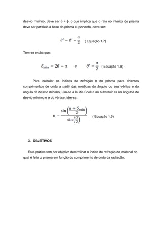 desvio mínimo, deve ser θ = ϕ; o que implica que o raio no interior do prisma
deve ser paralelo à base do prisma e, portanto, deve ser:
( Equação 1.7)
Tem-se então que:
( Equação 1.8)
Para calcular os índices de refração n do prisma para diversos
comprimentos de onda a partir das medidas do ângulo do seu vértice e do
ângulo de desvio mínimo, usa-se a lei de Snell e ao substituir as os ângulos de
desvio mínimo e o do vértice, têm-se:
( Equação 1.9)
3. OBJETIVOS
Esta prática tem por objetivo determinar o índice de refração do material do
qual é feito o prisma em função do comprimento de onda da radiação.
 