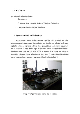 4. MATERIAIS
Os materiais utilizados foram:
 Goniômetro;
 Prisma de base triangular de vidro (Triângulo Equilátero);
 Lâmpada de mercúrio (Hg) com fonte;
5. PROCEDIMENTO EXPERIMENTAL
Aqueceu-se a fonte da lâmpada de mercúrio para observar os raios
emergentes com suas cores diferenciadas nos desvios em relação ao ângulo,
após ter colocado o prisma sobre o disco graduado do goniômetro, regularam-
se as posições da fonte de luz Hg e do prisma a fim de poder ver claramente a
incidência dos raios de um dos lados do prisma e a saída dos raios de
diferentes cores depois de refratados na outra face. O experimento foi montado
como mostra a figura abaixo, e o prisma utilizado foi o equilátero.
Imagem 1: Aparatos para realização da prática
 