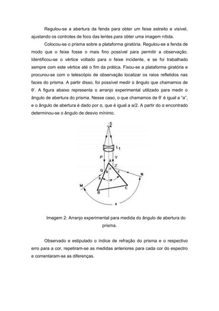 Regulou-se a abertura da fenda para obter um feixe estreito e visível,
ajustando os controles de foco das lentes para obter uma imagem nítida.
Colocou-se o prisma sobre a plataforma giratória. Regulou-se a fenda de
modo que o feixe fosse o mais fino possível para permitir a observação.
Identificou-se o vértice voltado para o feixe incidente, e se foi trabalhado
sempre com este vértice até o fim da prática. Fixou-se a plataforma giratória e
procurou-se com o telescópio de observação localizar os raios refletidos nas
faces do prisma. A partir disso, foi possível medir o ângulo que chamamos de
θ’. A figura abaixo representa o arranjo experimental utilizado para medir o
ângulo de abertura do prisma. Nesse caso, o que chamamos de θ’ é igual a “a”,
e o ângulo de abertura é dado por α, que é igual a a/2. A partir do α encontrado
determinou-se o ângulo de desvio mínimo.
Imagem 2: Arranjo experimental para medida do ângulo de abertura do
prisma.
Observado e estipulado o índice de refração do prisma e o respectivo
erro para a cor, repetiram-se as medidas anteriores para cada cor do espectro
e comentaram-se as diferenças.
 