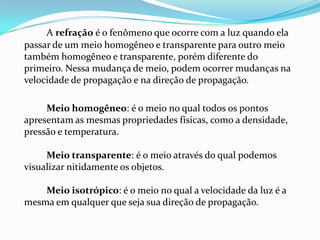 A refração é o fenômeno que ocorre com a luz quando ela
passar de um meio homogêneo e transparente para outro meio
também homogêneo e transparente, porém diferente do
primeiro. Nessa mudança de meio, podem ocorrer mudanças na
velocidade de propagação e na direção de propagação.

     Meio homogêneo: é o meio no qual todos os pontos
apresentam as mesmas propriedades físicas, como a densidade,
pressão e temperatura.

     Meio transparente: é o meio através do qual podemos
visualizar nitidamente os objetos.

    Meio isotrópico: é o meio no qual a velocidade da luz é a
mesma em qualquer que seja sua direção de propagação.
 