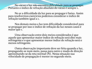 No vácuo a luz não encontra dificuldade para se propagar.
Portanto o índice de refração absoluto do vácuo é sempre 1.
      No ar a dificuldade da luz para se propagar é baixa. Assim
para resolvermos exercícios podemos considerar o índice de
refração também igual a 1.
      Nos demais meios a luz tem dificuldade considerável para
se propagar por isso o índice de refração da luz nesses casos é
maior que 1.
      Uma observação entre dois meios considerados é que
aquele que apresentar maior índice de refração será dito mais
refringente e o que apresentar menor índice de refração será o
menos refringente.
     Outra observação importante deve ser feita quando a luz,
propagando-se num meio, passa para outro e muda de direção
aproximando-se da reta normal (N). Nessa situação sua
velocidade de propagação é menor no segundo meio.
 