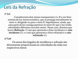 Leis da Refração
1º Lei
          Consideremos dois meios transparentes A e B e um feixe
   estreito de luz monocromática, que se propaga inicialmente no
    meio A, dirigindo-se para o meio B. Suponhamos, ainda, que
    uma parte da luz consiga penetrar no meio B e que a luz tenha
   velocidades diferentes nos dois meios. Nesse caso, diremos que
   houve Refração. O raio que apresenta o feixe incidente é o raio
    incidente (i), e o raio que apresenta o feixe refratado é o raio
                             refratado (r).
2º Lei
       Os senos dos ângulos de incidência e refração são
  diretamente proporcionais às velocidades da onda nos
  respectivos meios
 