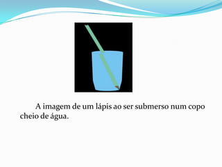 A imagem de um lápis ao ser submerso num copo
cheio de água.
 