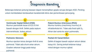 Murmur pansistolik kasar di ICS IV kiri
bawah dengan thrill. Defek pada septum
interventrikular, bukan atrium.
Murmur kontinu (machinery murmur) di
infraklavikula kiri. Tidak ada fixed split S₂.
Aliran dari aorta ke arteri pulmonalis.
Diagnosis Banding
Beberapa kelainan jantung bawaan dapat menampilkan gejala serupa dengan ASD. Penting
untuk membedakan berdasarkan karakteristik klinis dan pemeriksaan penunjang.
1
Ventricular Septal Defect (VSD)
2
Patent Ductus Arteriosus (PDA)
3
Pulmonic Stenosis
Murmur ejection keras dengan thrill di area
pulmonal. Tidak ada shunt antar atrium.
Gradien tekanan tinggi pada katup
pulmonal.
4
Partial AV Canal Defect
Defek di bagian bawah septum atrium dekat
katup AV. Sering terkait kelainan katup
mitral dengan murmur apikal.
 