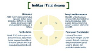 Indikasi Tatalaksana
Observasi
ASD <5 mm sering menutup
spontan dalam tahun
pertama. Defek kecil tanpa
gejala dipantau dengan
ekokardiogram setiap 2-3
tahun.
Terapi Medikamentosa
Diuretik untuk bantuan
simptomatik. Kontrol ritme
dan antikoagulasi pada
pasien dengan disritmia
atrium sebelum intervensi
definitif.
Penutupan Transkateter
Untuk ASD ostium
secundum dengan ukuran
sesuai. Setelah prosedur,
terapi antiplatelet ganda
selama 6 bulan dan
profilaksis endokarditis.
Pembedahan
Untuk ASD ostium primum,
sinus venosus, atau defek
besar dengan komplikasi.
Termasuk perbaikan katup
jika ada regurgitasi berat.
 