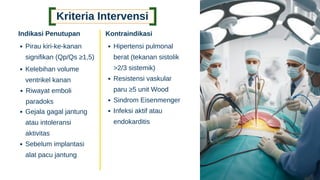 Kriteria Intervensi
Indikasi Penutupan
Pirau kiri-ke-kanan
signifikan (Qp/Qs ≥1,5)
Kelebihan volume
ventrikel kanan
Riwayat emboli
paradoks
Gejala gagal jantung
atau intoleransi
aktivitas
Sebelum implantasi
alat pacu jantung
Kontraindikasi
Hipertensi pulmonal
berat (tekanan sistolik
>2/3 sistemik)
Resistensi vaskular
paru ≥5 unit Wood
Sindrom Eisenmenger
Infeksi aktif atau
endokarditis
 