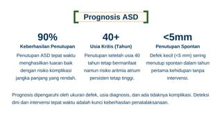 Penutupan setelah usia 40
tahun tetap bermanfaat
namun risiko aritmia atrium
persisten tetap tinggi.
Prognosis ASD
90%
Keberhasilan Penutupan
Penutupan ASD tepat waktu
menghasilkan luaran baik
dengan risiko komplikasi
jangka panjang yang rendah.
40+
Usia Kritis (Tahun)
<5mm
Penutupan Spontan
Defek kecil (<5 mm) sering
menutup spontan dalam tahun
pertama kehidupan tanpa
intervensi.
Prognosis dipengaruhi oleh ukuran defek, usia diagnosis, dan ada tidaknya komplikasi. Deteksi
dini dan intervensi tepat waktu adalah kunci keberhasilan penatalaksanaan.
 
