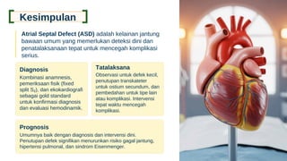 Kesimpulan
Atrial Septal Defect (ASD) adalah kelainan jantung
bawaan umum yang memerlukan deteksi dini dan
penatalaksanaan tepat untuk mencegah komplikasi
serius.
Diagnosis
Kombinasi anamnesis,
pemeriksaan fisik (fixed
split S₂), dan ekokardiografi
sebagai gold standard
untuk konfirmasi diagnosis
dan evaluasi hemodinamik.
Tatalaksana
Observasi untuk defek kecil,
penutupan transkateter
untuk ostium secundum, dan
pembedahan untuk tipe lain
atau komplikasi. Intervensi
tepat waktu mencegah
komplikasi.
Prognosis
Umumnya baik dengan diagnosis dan intervensi dini.
Penutupan defek signifikan menurunkan risiko gagal jantung,
hipertensi pulmonal, dan sindrom Eisenmenger.
 