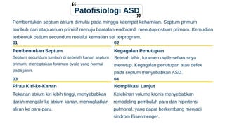 03 04
Patofisiologi ASD
Pembentukan septum atrium dimulai pada minggu keempat kehamilan. Septum primum
tumbuh dari atap atrium primitif menuju bantalan endokard, menutup ostium primum. Kemudian
terbentuk ostium secundum melalui kematian sel terprogram.
01
Pembentukan Septum
Septum secundum tumbuh di sebelah kanan septum
primum, menciptakan foramen ovale yang normal
pada janin.
02
Kegagalan Penutupan
Setelah lahir, foramen ovale seharusnya
menutup. Kegagalan penutupan atau defek
pada septum menyebabkan ASD.
Pirau Kiri-ke-Kanan
Tekanan atrium kiri lebih tinggi, menyebabkan
darah mengalir ke atrium kanan, meningkatkan
aliran ke paru-paru.
Komplikasi Lanjut
Kelebihan volume kronis menyebabkan
remodeling pembuluh paru dan hipertensi
pulmonal, yang dapat berkembang menjadi
sindrom Eisenmenger.
 