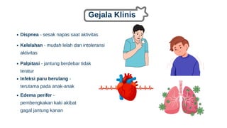 Gejala Klinis
Dispnea - sesak napas saat aktivitas
Kelelahan - mudah lelah dan intoleransi
aktivitas
Palpitasi - jantung berdebar tidak
teratur
Infeksi paru berulang -
terutama pada anak-anak
Edema perifer -
pembengkakan kaki akibat
gagal jantung kanan
 