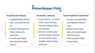 Fixed split S₂ - ciri khas
ASD yang terdengar
konstan selama siklus
pernapasan.
Murmur sistolik ejeksi
lembut di batas sternal
kiri atas akibat aliran
berlebih melalui katup
pulmonal.
Pemeriksaan Fisik
Auskultasi Jantung
Inspeksi dan Palpasi
Tampak/teraba denyut
kuat area parasternal
kiri.
Teraba Thrill (getaran
halus) pada area
pulmonal.
Pembesaran batas
jantung kanan pada
perkusi.
Tanda Hipertensi Pulmonal
S₂ keras menandakan
peningkatan tekanan
paru.
Ronki basah basal
paru bila terjadi gagal
jantung kanan.
Edema perifer pada
kasus lanjut.
 