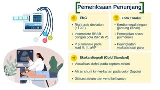 Incomplete RBBB
dengan pola rSR' di V1
Pemeriksaan Penunjang
EKG
Right axis deviation
(+120°)
P pulmonale pada
lead II, III, aVF
Foto Toraks
Kardiomegali ringan
(jantung kanan)
Penonjolan arkus
pulmonalis
Peningkatan
vaskularisasi paru
Ekokardiografi (Gold Standard)
Visualisasi defek pada septum atrium
Aliran shunt kiri-ke-kanan pada color Doppler
Dilatasi atrium dan ventrikel kanan
 