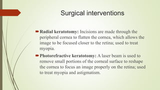 Surgical interventions
Radial keratotomy: Incisions are made through the
peripheral cornea to flatten the cornea, which allows the
image to be focused closer to the retina; used to treat
myopia.
Photorefractive keratotomy: A laser beam is used to
remove small portions of the corneal surface to reshape
the cornea to focus an image properly on the retina; used
to treat myopia and astigmatism.
 