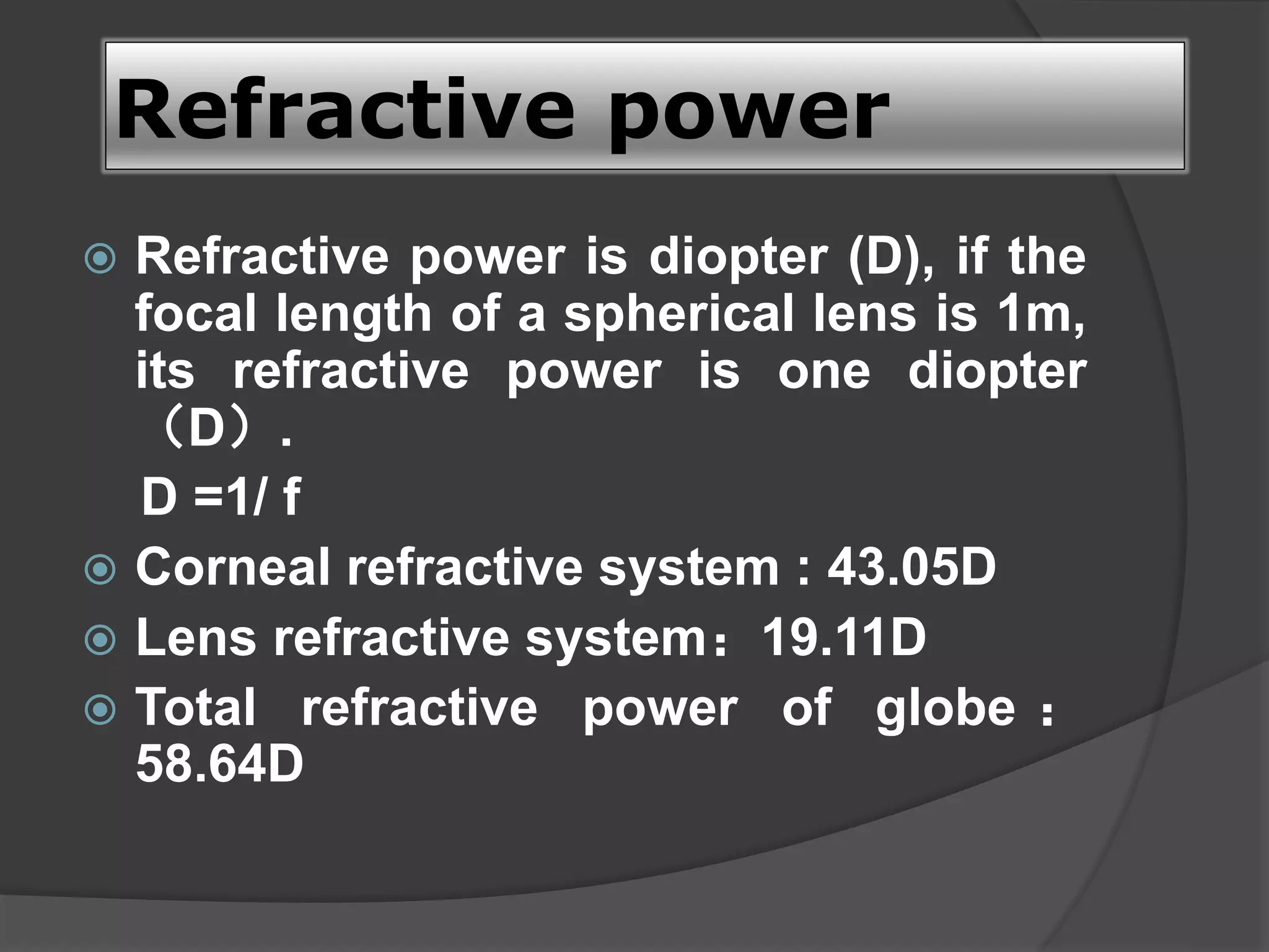Refractive power
 Refractive power is diopter (D), if the
focal length of a spherical lens is 1m,
its refractive power is one diopter
（D）.
D =1/ f
 Corneal refractive system : 43.05D
 Lens refractive system：19.11D
 Total refractive power of globe ：
58.64D
 
