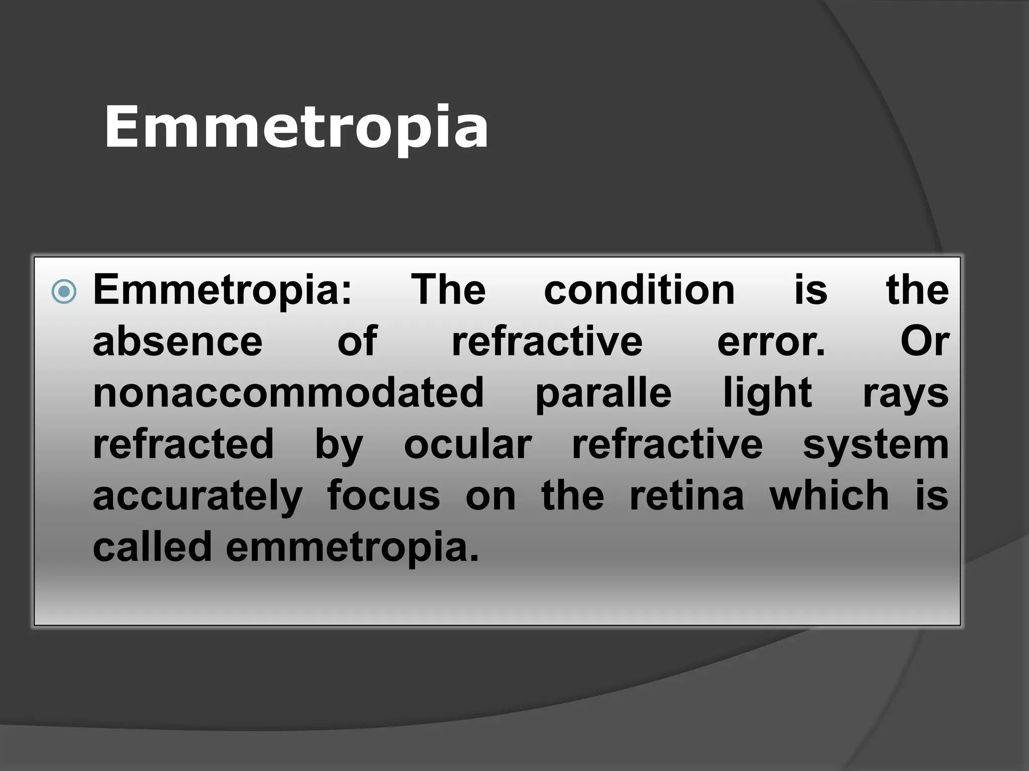 Emmetropia
 Emmetropia: The condition is the
absence of refractive error. Or
nonaccommodated paralle light rays
refracted by ocular refractive system
accurately focus on the retina which is
called emmetropia.
 
