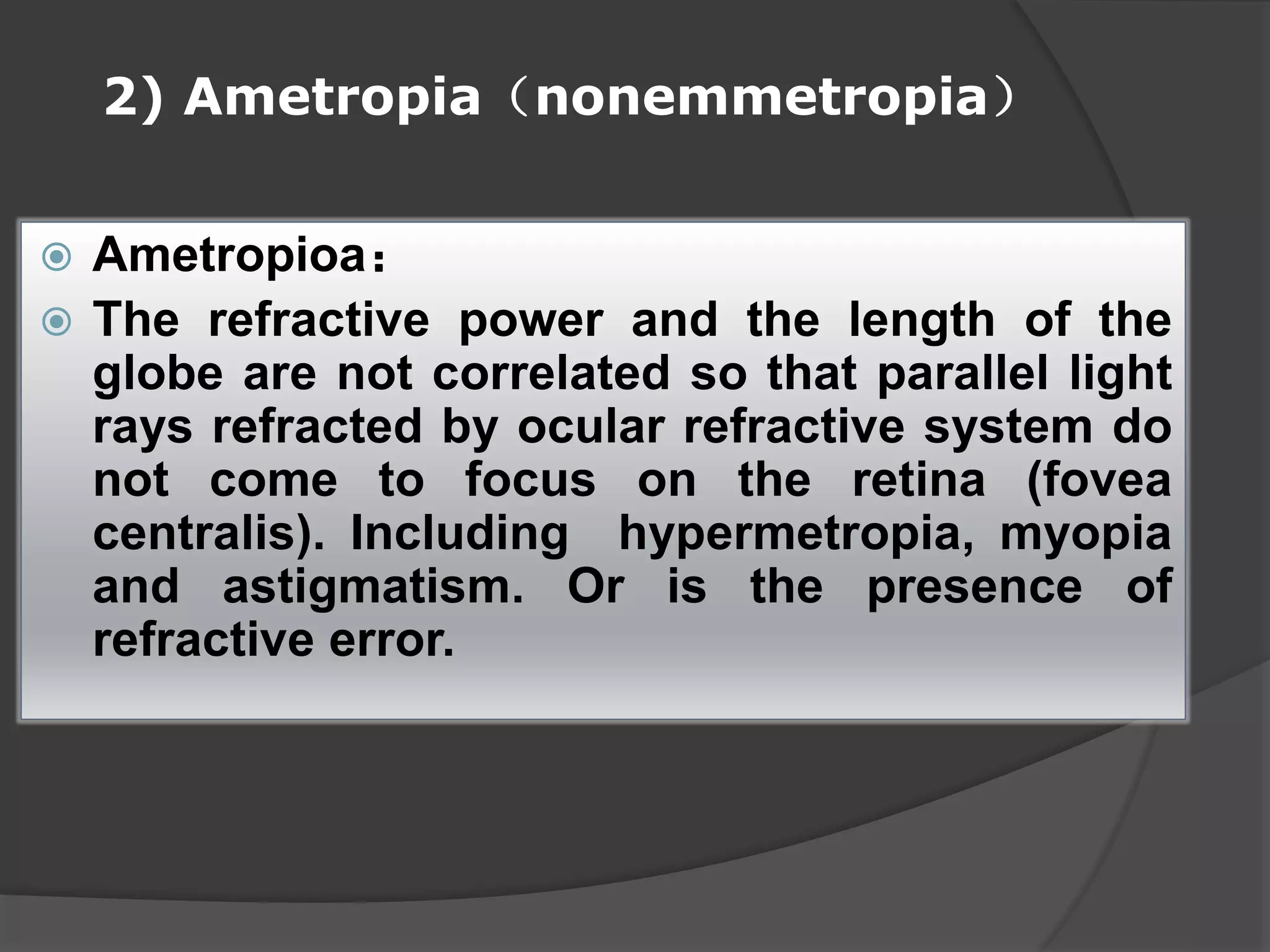2) Ametropia（nonemmetropia）
 Ametropioa：
 The refractive power and the length of the
globe are not correlated so that parallel light
rays refracted by ocular refractive system do
not come to focus on the retina (fovea
centralis). Including hypermetropia, myopia
and astigmatism. Or is the presence of
refractive error.
 