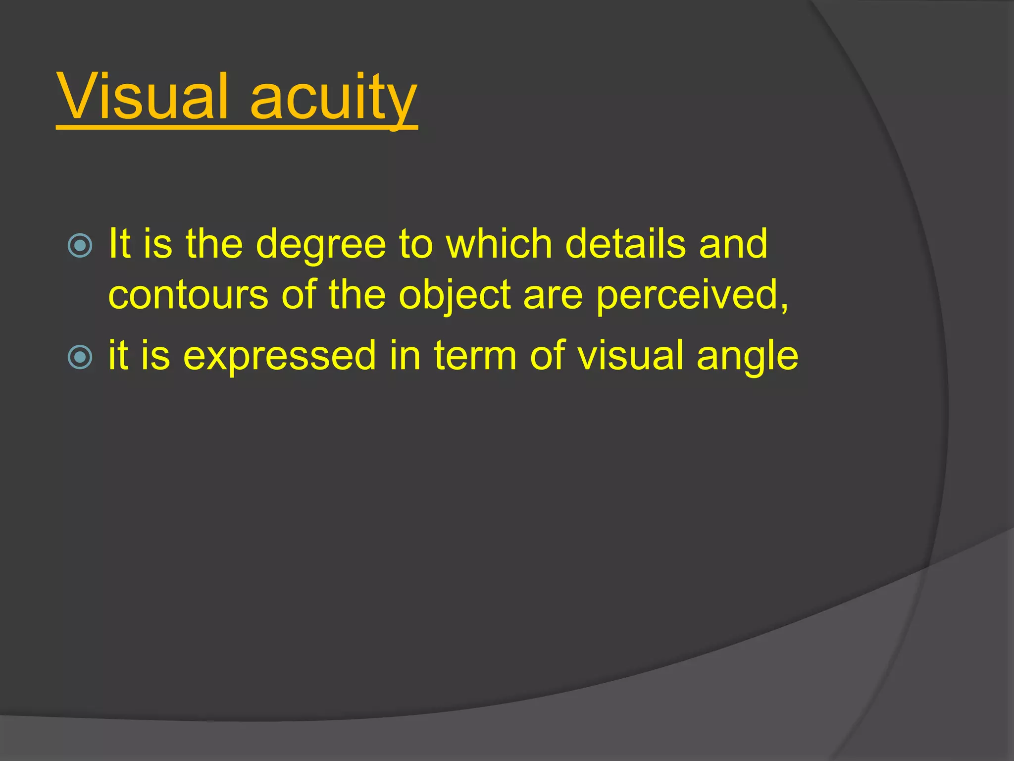 Visual acuity
 It is the degree to which details and
contours of the object are perceived,
 it is expressed in term of visual angle
 