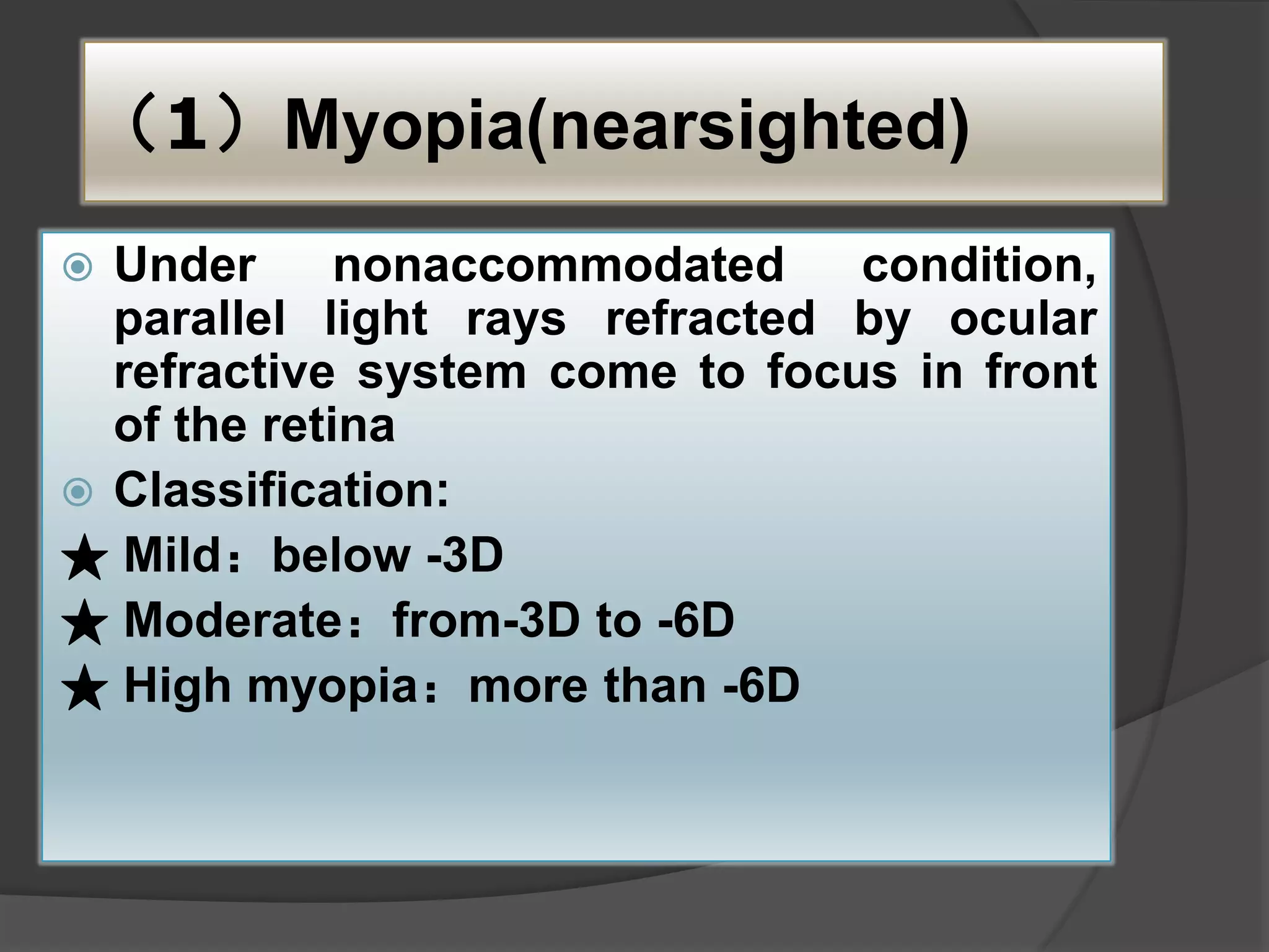 （1）Myopia(nearsighted)
 Under nonaccommodated condition,
parallel light rays refracted by ocular
refractive system come to focus in front
of the retina
 Classification:
★ Mild：below -3D
★ Moderate：from-3D to -6D
★ High myopia：more than -6D
 