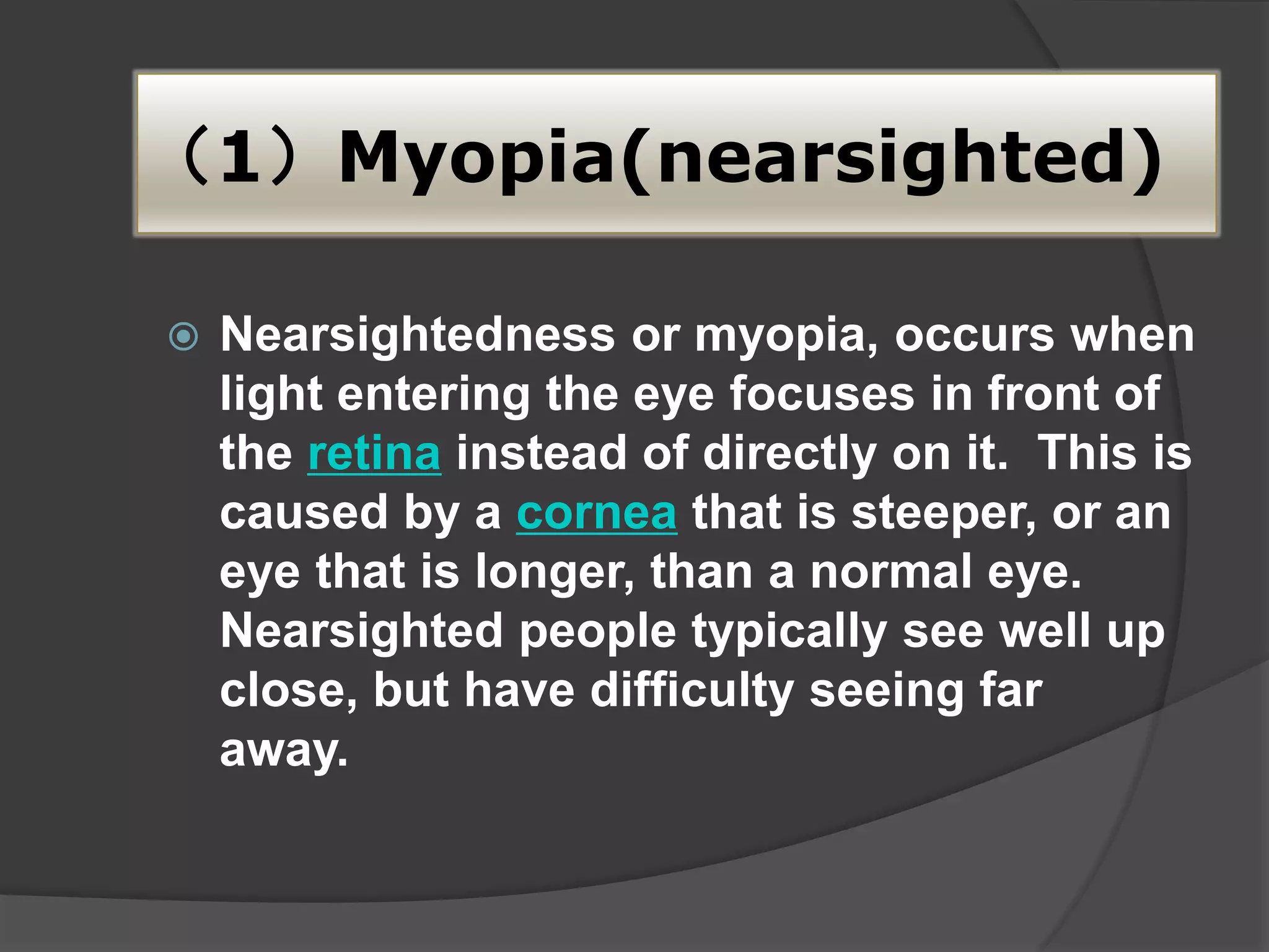 （1）Myopia(nearsighted)
 Nearsightedness or myopia, occurs when
light entering the eye focuses in front of
the retina instead of directly on it. This is
caused by a cornea that is steeper, or an
eye that is longer, than a normal eye.
Nearsighted people typically see well up
close, but have difficulty seeing far
away.
 