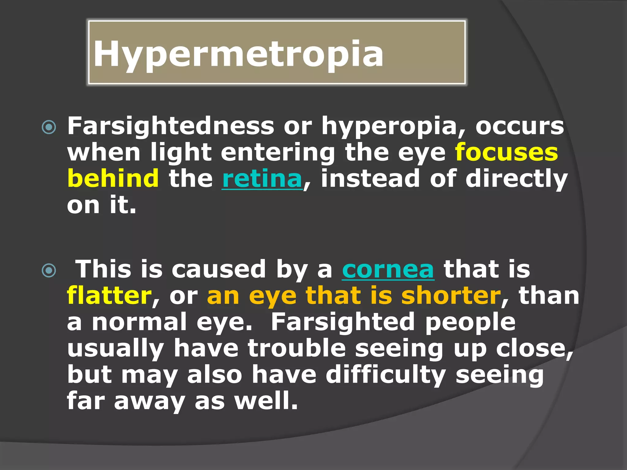 Hypermetropia
 Farsightedness or hyperopia, occurs
when light entering the eye focuses
behind the retina, instead of directly
on it.
 This is caused by a cornea that is
flatter, or an eye that is shorter, than
a normal eye. Farsighted people
usually have trouble seeing up close,
but may also have difficulty seeing
far away as well.
 