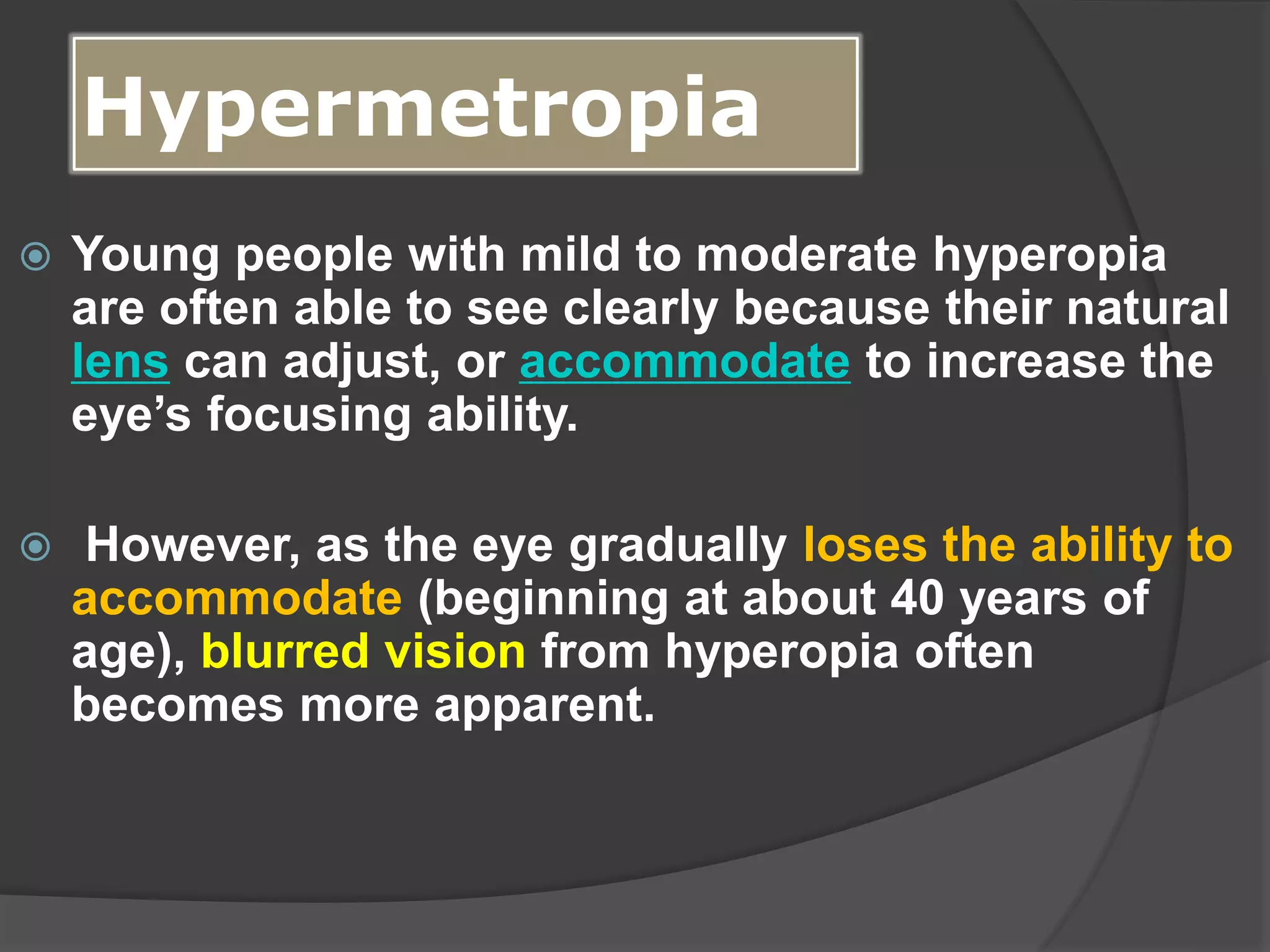 Hypermetropia
 Young people with mild to moderate hyperopia
are often able to see clearly because their natural
lens can adjust, or accommodate to increase the
eye’s focusing ability.
 However, as the eye gradually loses the ability to
accommodate (beginning at about 40 years of
age), blurred vision from hyperopia often
becomes more apparent.
 