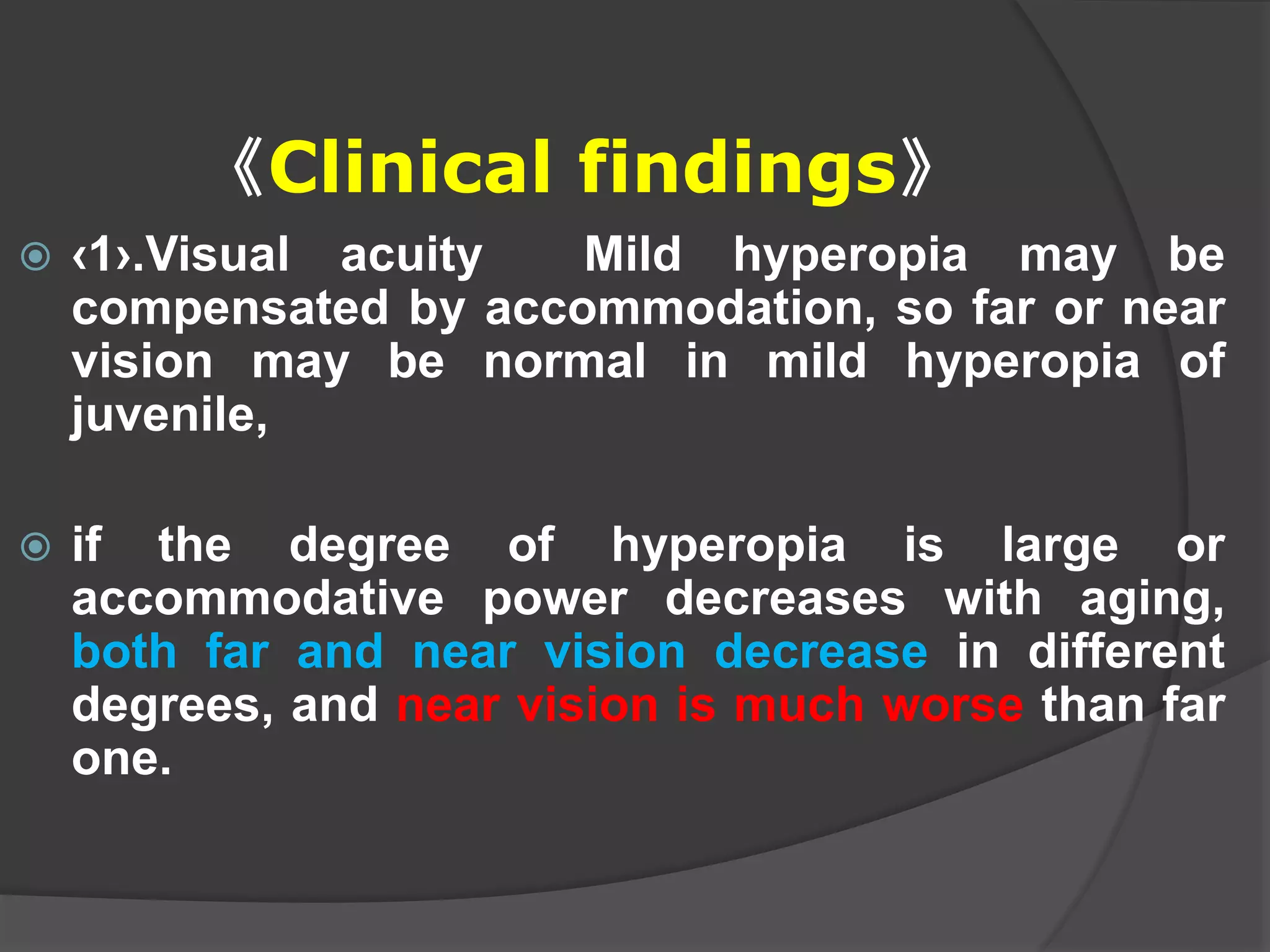 《Clinical findings》
 ‹1›.Visual acuity Mild hyperopia may be
compensated by accommodation, so far or near
vision may be normal in mild hyperopia of
juvenile,
 if the degree of hyperopia is large or
accommodative power decreases with aging,
both far and near vision decrease in different
degrees, and near vision is much worse than far
one.
 